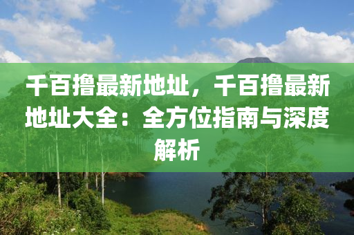 千百撸最新地址，千百撸最新地址大全：全方位指南与深度解析