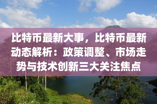 比特币最新大事，比特币最新动态解析：政策调整、市场走势与技术创新三大关注焦点