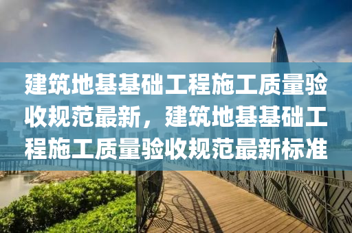 建筑地基基础工程施工质量验收规范最新，建筑地基基础工程施工质量验收规范最新标准