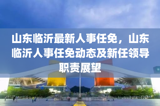 山东临沂最新人事任免，山东临沂人事任免动态及新任领导职责展望