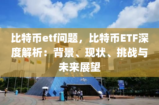 比特币etf问题，比特币ETF深度解析：背景、现状、挑战与未来展望