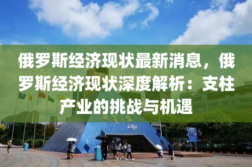 俄罗斯经济现状最新消息，俄罗斯经济现状深度解析：支柱产业的挑战与机遇