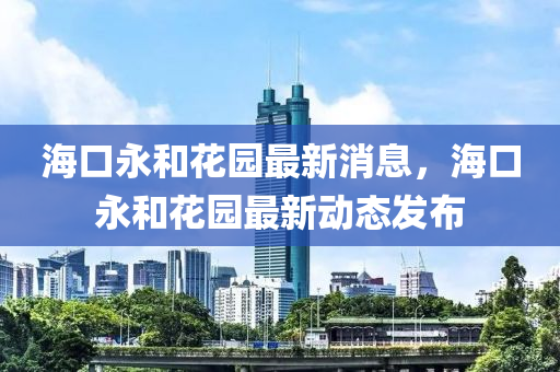 海口永和花园最新消息，海口永和花园最新动态发布