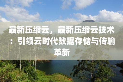 最新压缩云，最新压缩云技术：引领云时代数据存储与传输革新