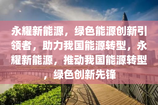 永耀新能源，绿色能源创新引领者，助力我国能源转型，永耀新能源，推动我国能源转型，绿色创新先锋