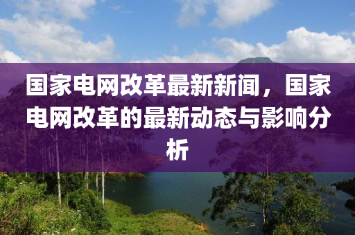 国家电网改革最新新闻，国家电网改革的最新动态与影响分析