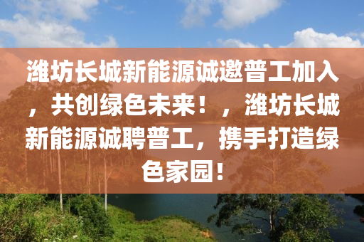 潍坊长城新能源诚邀普工加入，共创绿色未来！，潍坊长城新能源诚聘普工，携手打造绿色家园！