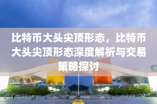 比特币大头尖顶形态，比特币大头尖顶形态深度解析与交易策略探讨