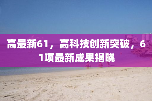 高最新61，高科技创新突破，61项最新成果揭晓