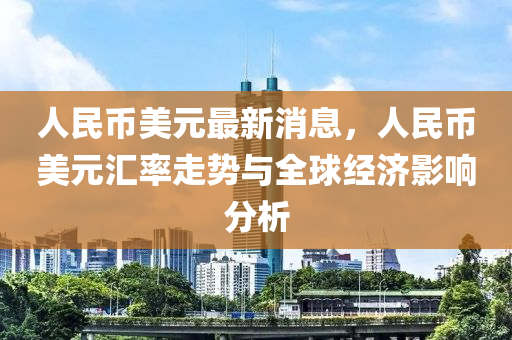 人民币美元最新消息，人民币美元汇率走势与全球经济影响分析