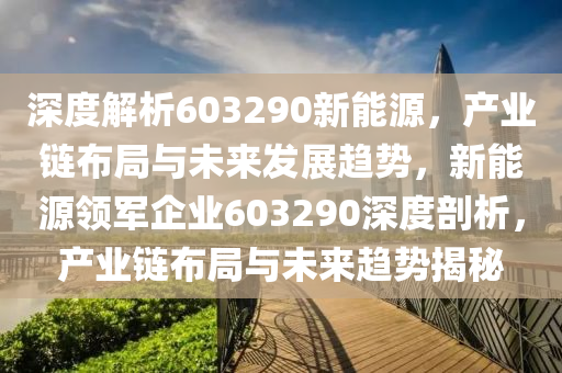 深度解析603290新能源，产业链布局与未来发展趋势，新能源领军企业603290深度剖析，产业链布局与未来趋势揭秘