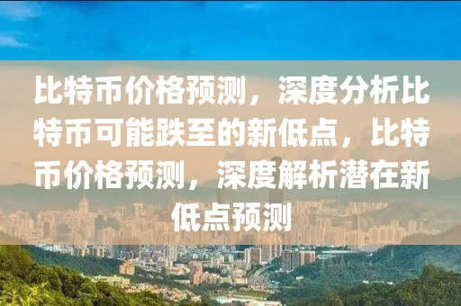 比特币价格预测，深度分析比特币可能跌至的新低点，比特币价格预测，深度解析潜在新低点预测