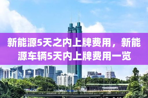 新能源5天之内上牌费用，新能源车辆5天内上牌费用一览