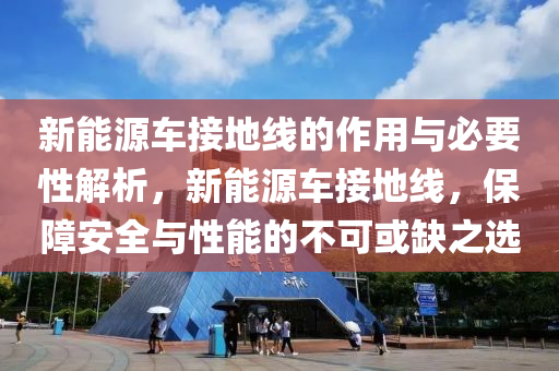 新能源车接地线的作用与必要性解析，新能源车接地线，保障安全与性能的不可或缺之选