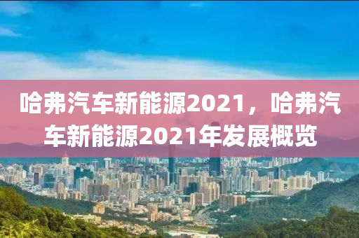 哈弗汽车新能源2021，哈弗汽车新能源2021年发展概览