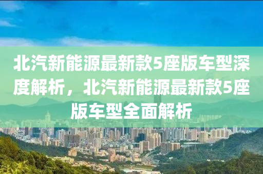 北汽新能源最新款5座版车型深度解析，北汽新能源最新款5座版车型全面解析