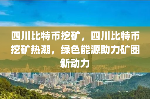 四川比特币挖矿，四川比特币挖矿热潮，绿色能源助力矿圈新动力