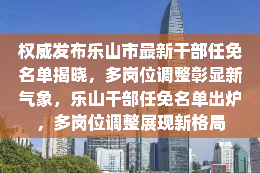 权威发布乐山市最新干部任免名单揭晓，多岗位调整彰显新气象，乐山干部任免名单出炉，多岗位调整展现新格局