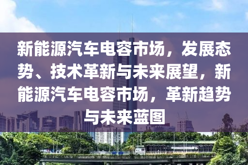 新能源汽车电容市场，发展态势、技术革新与未来展望，新能源汽车电容市场，革新趋势与未来蓝图