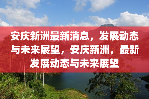 安庆新洲最新消息，发展动态与未来展望，安庆新洲，最新发展动态与未来展望