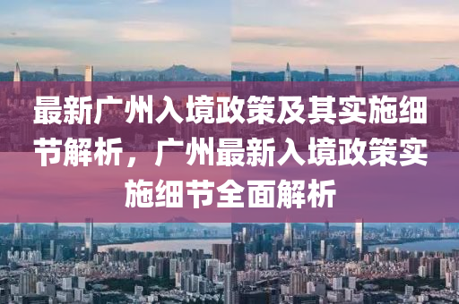 最新广州入境政策及其实施细节解析，广州最新入境政策实施细节全面解析