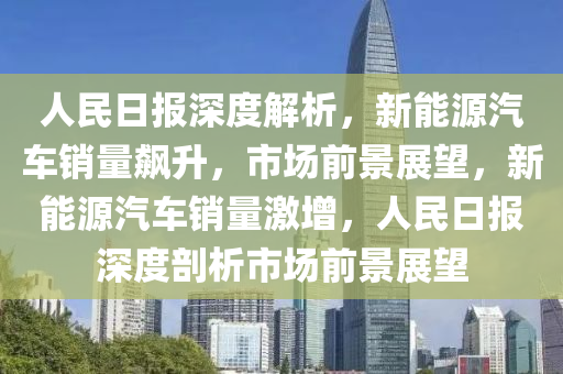 人民日报深度解析，新能源汽车销量飙升，市场前景展望，新能源汽车销量激增，人民日报深度剖析市场前景展望