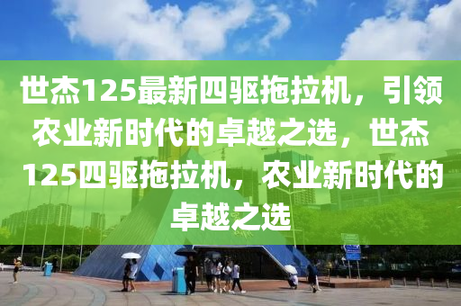 世杰125最新四驱拖拉机，引领农业新时代的卓越之选，世杰125四驱拖拉机，农业新时代的卓越之选