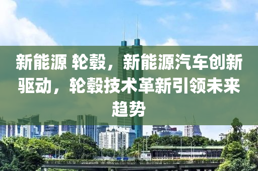 新能源 轮毂，新能源汽车创新驱动，轮毂技术革新引领未来趋势