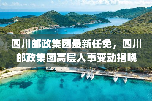 四川邮政集团最新任免，四川邮政集团高层人事变动揭晓