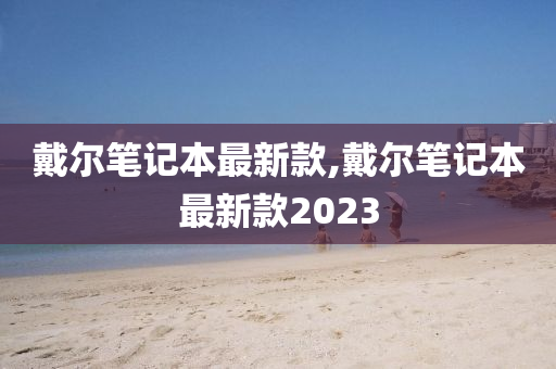 戴尔笔记本最新款,戴尔笔记本最新款2023