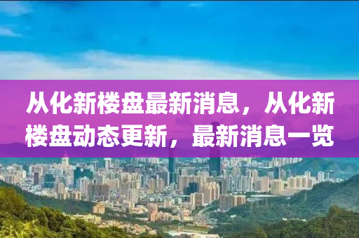 从化新楼盘最新消息，从化新楼盘动态更新，最新消息一览