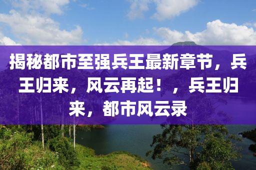 揭秘都市至强兵王最新章节，兵王归来，风云再起！，兵王归来，都市风云录