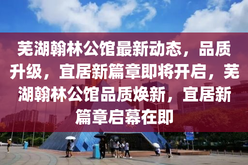 芜湖翰林公馆最新动态，品质升级，宜居新篇章即将开启，芜湖翰林公馆品质焕新，宜居新篇章启幕在即