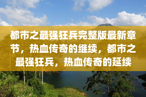 都市之最强狂兵完整版最新章节，热血传奇的继续，都市之最强狂兵，热血传奇的延续