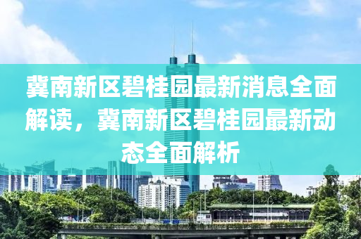 冀南新区碧桂园最新消息全面解读，冀南新区碧桂园最新动态全面解析