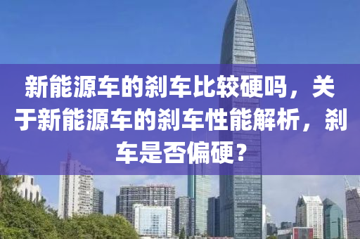 新能源车的刹车比较硬吗，关于新能源车的刹车性能解析，刹车是否偏硬？