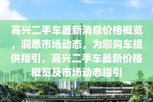 高兴二手车最新消息价格概览，洞悉市场动态，为您购车提供指引，高兴二手车最新价格概览及市场动态指引