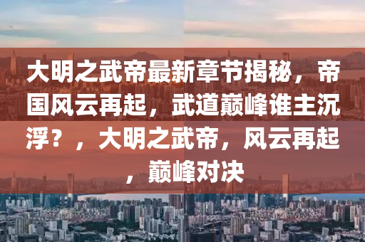 大明之武帝最新章节揭秘，帝国风云再起，武道巅峰谁主沉浮？，大明之武帝，风云再起，巅峰对决