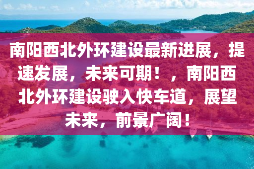 南阳西北外环建设最新进展，提速发展，未来可期！，南阳西北外环建设驶入快车道，展望未来，前景广阔！