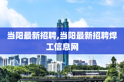 当阳最新招聘,当阳最新招聘焊工信息网