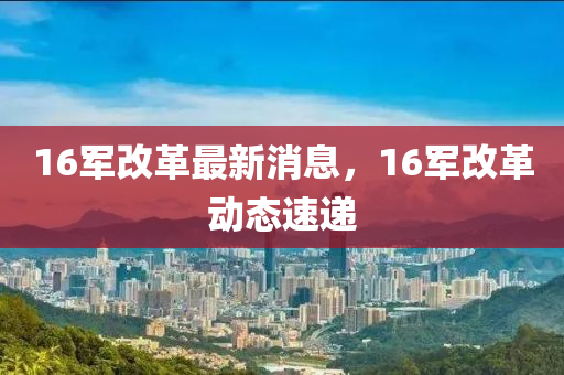 16军改革最新消息，16军改革动态速递