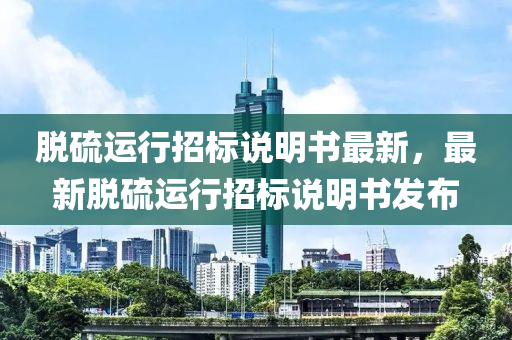 脱硫运行招标说明书最新，最新脱硫运行招标说明书发布