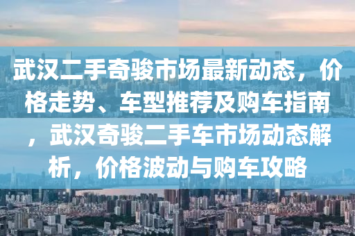 武汉二手奇骏市场最新动态，价格走势、车型推荐及购车指南，武汉奇骏二手车市场动态解析，价格波动与购车攻略