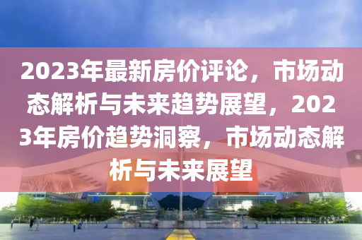 2023年最新房价评论，市场动态解析与未来趋势展望，2023年房价趋势洞察，市场动态解析与未来展望