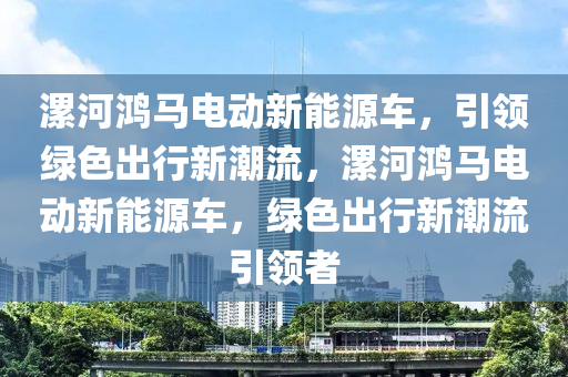 漯河鸿马电动新能源车，引领绿色出行新潮流，漯河鸿马电动新能源车，绿色出行新潮流引领者