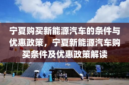 宁夏购买新能源汽车的条件与优惠政策，宁夏新能源汽车购买条件及优惠政策解读