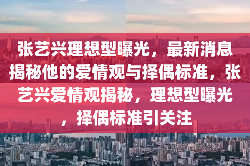 张艺兴理想型曝光，最新消息揭秘他的爱情观与择偶标准，张艺兴爱情观揭秘，理想型曝光，择偶标准引关注