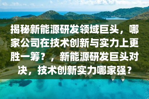 揭秘新能源研发领域巨头，哪家公司在技术创新与实力上更胜一筹？，新能源研发巨头对决，技术创新实力哪家强？