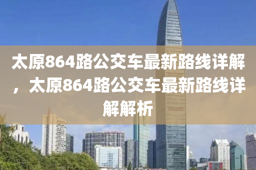 太原864路公交车最新路线详解，太原864路公交车最新路线详解解析