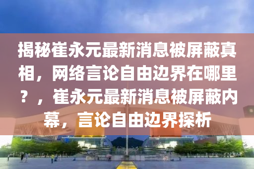 揭秘崔永元最新消息被屏蔽真相，网络言论自由边界在哪里？，崔永元最新消息被屏蔽内幕，言论自由边界探析